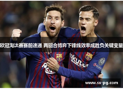 欧冠淘汰赛赛前速递 两回合博弈下锋线效率成胜负关键变量