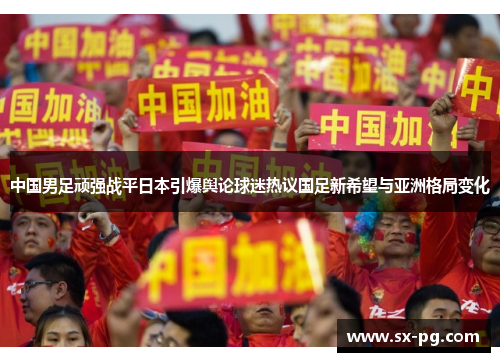 中国男足顽强战平日本引爆舆论球迷热议国足新希望与亚洲格局变化 中国男足顽强战平日本引爆舆论球迷热议国足新希望与亚洲格局变化