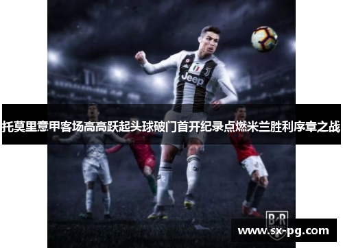 托莫里意甲客场高高跃起头球破门首开纪录点燃米兰胜利序章之战