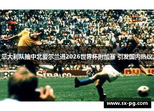 意大利队抽中北爱尔兰进2026世界杯附加赛 引发国内热议 意大利队抽中北爱尔兰进2026世界杯附加赛 引发国内热议