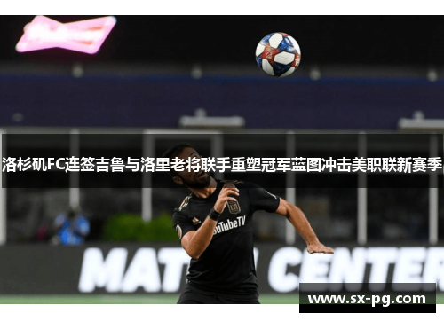 洛杉矶FC连签吉鲁与洛里老将联手重塑冠军蓝图冲击美职联新赛季