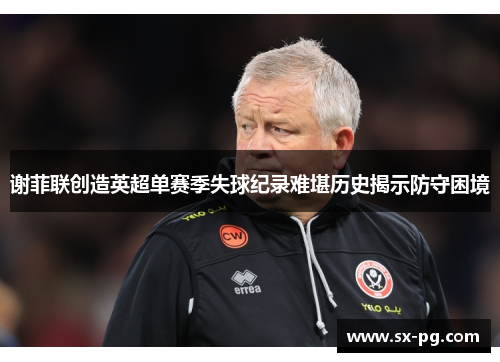 谢菲联创造英超单赛季失球纪录难堪历史揭示防守困境 谢菲联创造英超单赛季失球纪录难堪历史揭示防守困境