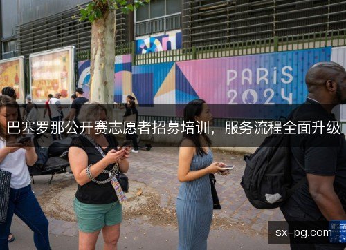 巴塞罗那公开赛志愿者招募培训,服务流程全面升级 巴塞罗那公开赛志愿者招募培训,服务流程全面升级